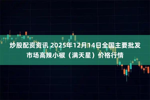 炒股配资资讯 2025年12月14日全国主要批发市场高辣小椒(满天星)价格行情