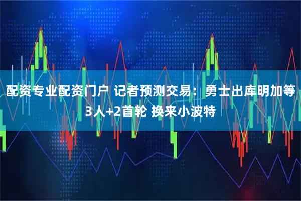 配资专业配资门户 记者预测交易：勇士出库明加等3人+2首轮 换来小波特