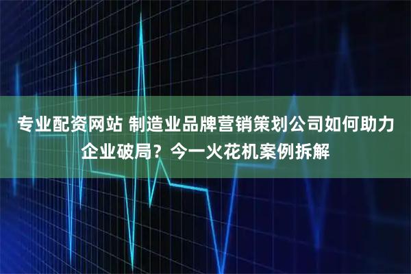 专业配资网站 制造业品牌营销策划公司如何助力企业破局？今一火花机案例拆解
