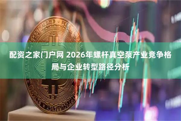 配资之家门户网 2026年螺杆真空泵产业竞争格局与企业转型路径分析