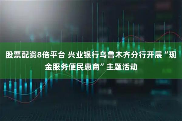 股票配资8倍平台 兴业银行乌鲁木齐分行开展“现金服务便民惠商”主题活动