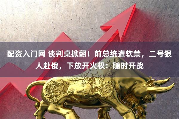 配资入门网 谈判桌掀翻！前总统遭软禁，二号狠人赴俄，下放开火权：随时开战