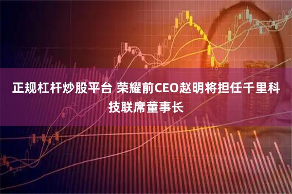 正规杠杆炒股平台 荣耀前CEO赵明将担任千里科技联席董事长