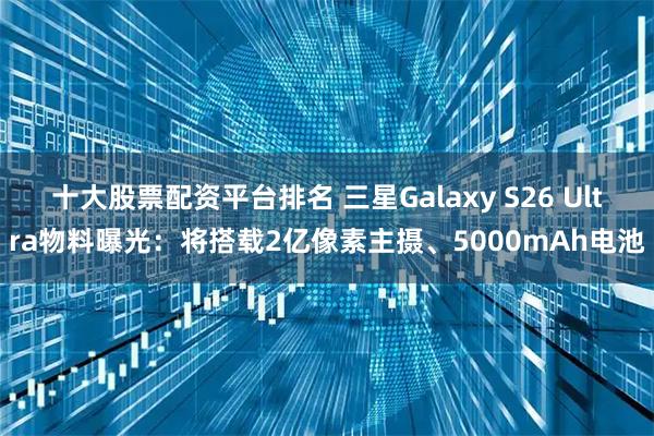 十大股票配资平台排名 三星Galaxy S26 Ultra物料曝光：将搭载2亿像素主摄、5000mAh电池