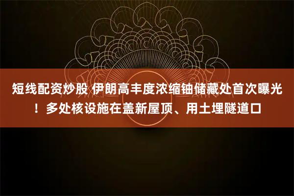 短线配资炒股 伊朗高丰度浓缩铀储藏处首次曝光！多处核设施在盖新屋顶、用土埋隧道口