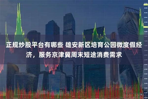 正规炒股平台有哪些 雄安新区培育公园微度假经济，服务京津冀周末短途消费需求
