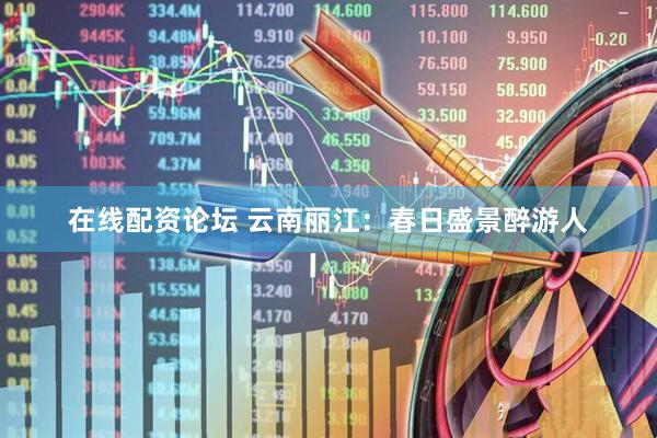在线配资论坛 云南丽江：春日盛景醉游人